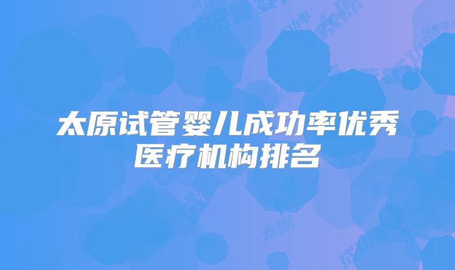 太原试管婴儿成功率优秀医疗机构排名