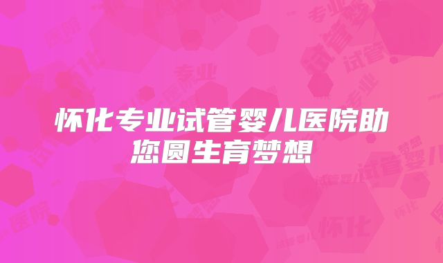 怀化专业试管婴儿医院助您圆生育梦想