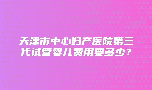 天津市中心妇产医院第三代试管婴儿费用要多少？
