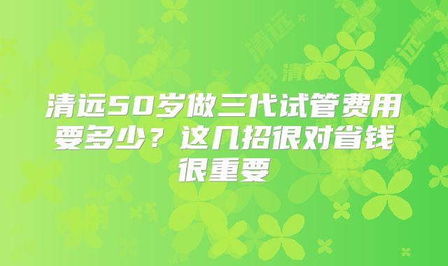 清远50岁做三代试管费用要多少?这几招很对省钱很重要