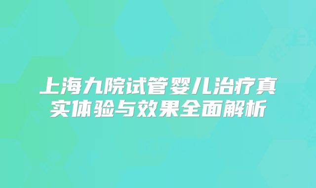 上海九院试管婴儿治疗真实体验与效果全面解析