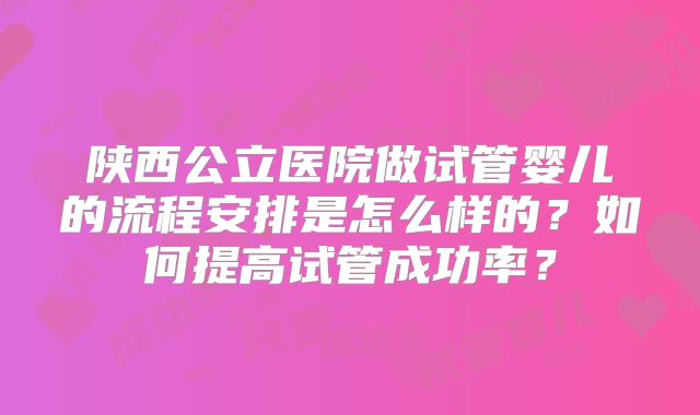 陕西公立医院做试管婴儿的流程安排是怎么样的?如何提高试管成功率?