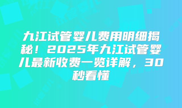 九江试管婴儿费用明细揭秘!2025年九江试管婴儿最新收费一览详解,30秒看懂