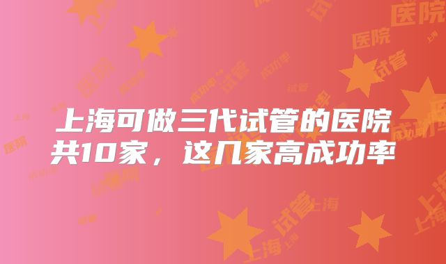 上海可做三代试管的医院共10家,这几家高成功率