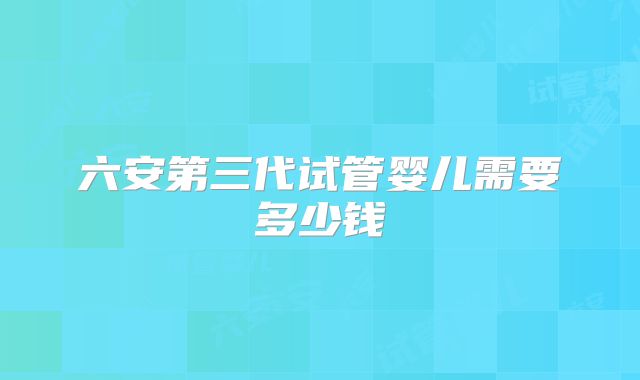 六安第三代试管婴儿需要多少钱