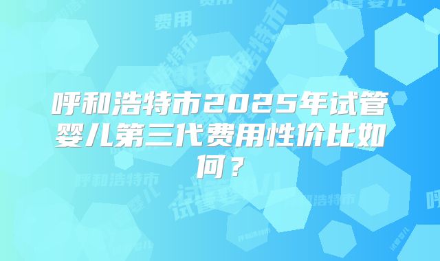 呼和浩特市2025年试管婴儿第三代费用性价比如何？
