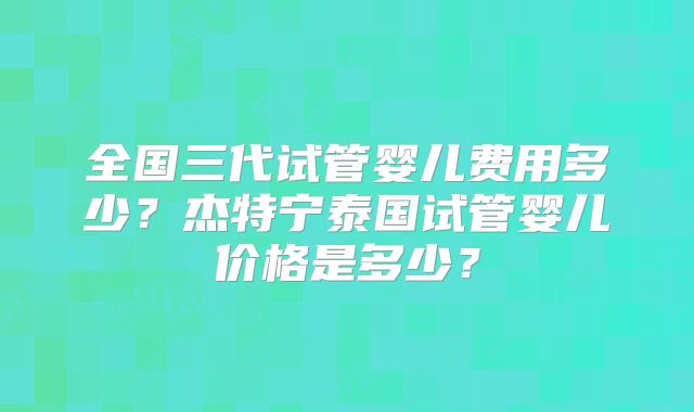全国三代试管婴儿费用多少?杰特宁泰国试管婴儿价格是多少?
