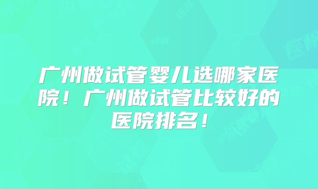 广州做试管婴儿选哪家医院！广州做试管比较好的医院排名！