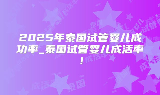 2025年泰国试管婴儿成功率_泰国试管婴儿成活率!