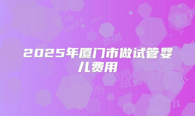 2025年厦门市做试管婴儿费用
