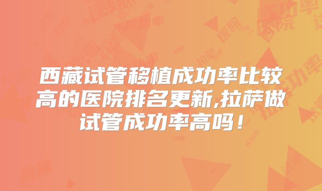 西藏试管移植成功率比较高的医院排名更新,拉萨做试管成功率高吗!