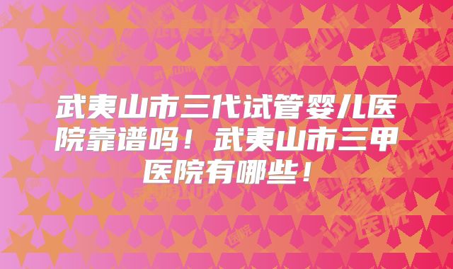武夷山市三代试管婴儿医院靠谱吗!武夷山市三甲医院有哪些!