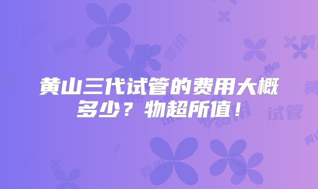 黄山三代试管的费用大概多少?物超所值!