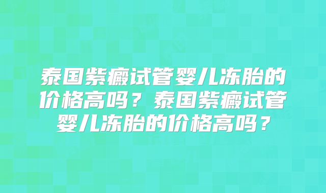 泰国紫癜试管婴儿冻胎的价格高吗？泰国紫癜试管婴儿冻胎的价格高吗？
