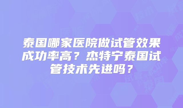 泰国哪家医院做试管效果成功率高?杰特宁泰国试管技术先进吗?