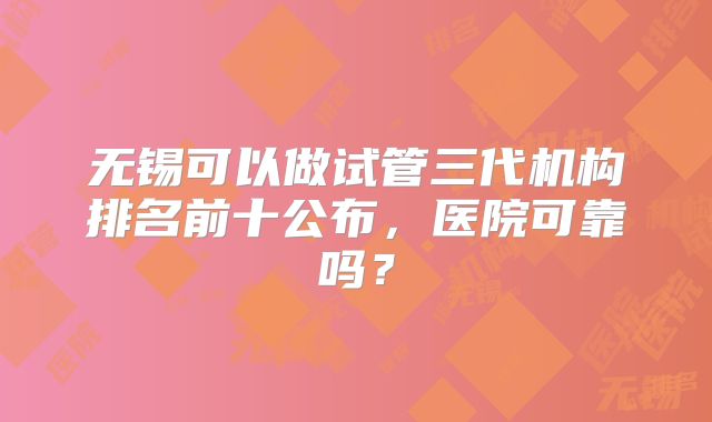 无锡可以做试管三代机构排名前十公布，医院可靠吗？