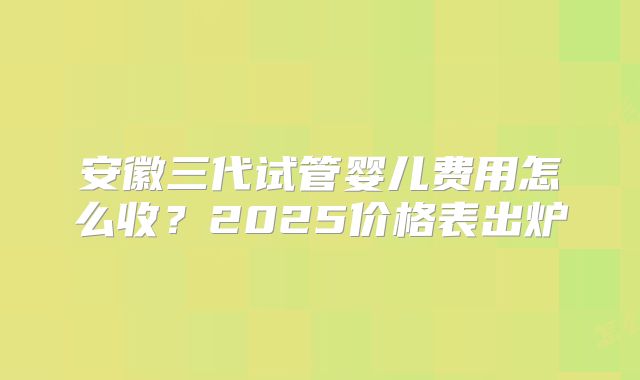 安徽三代试管婴儿费用怎么收?2025价格表出炉