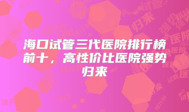 海口试管三代医院排行榜前十,高性价比医院强势归来