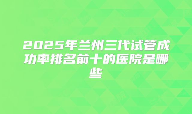2025年兰州三代试管成功率排名前十的医院是哪些
