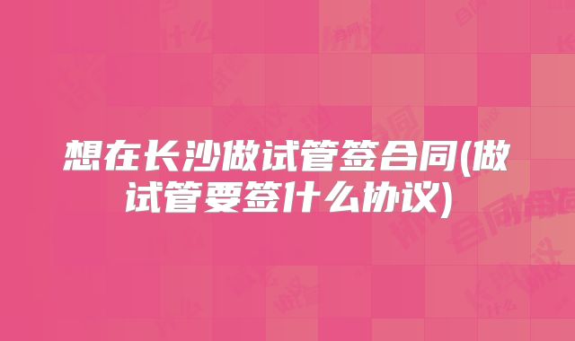 想在长沙做试管签合同(做试管要签什么协议)