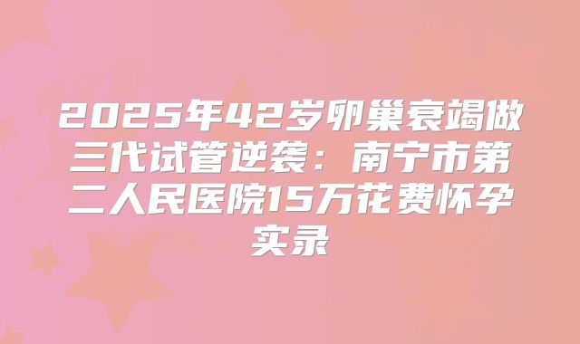 2025年42岁卵巢衰竭做三代试管逆袭:南宁市第二人民医院15万花费怀孕实录