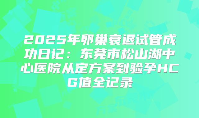 2025年卵巢衰退试管成功日记:东莞市松山湖中心医院从定方案到验孕HCG值全记录