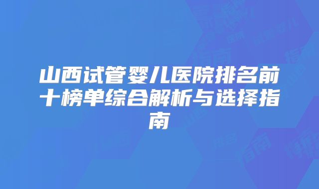 山西试管婴儿医院排名前十榜单综合解析与选择指南