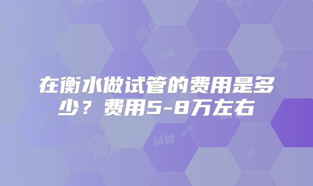 在衡水做试管的费用是多少?费用5-8万左右