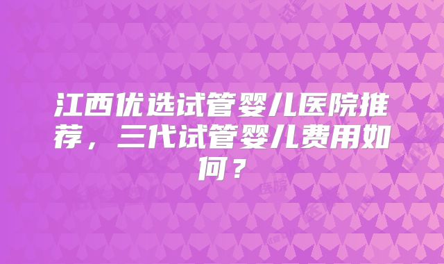 江西优选试管婴儿医院推荐,三代试管婴儿费用如何?