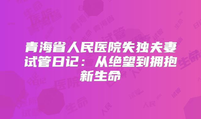青海省人民医院失独夫妻试管日记:从绝望到拥抱新生命