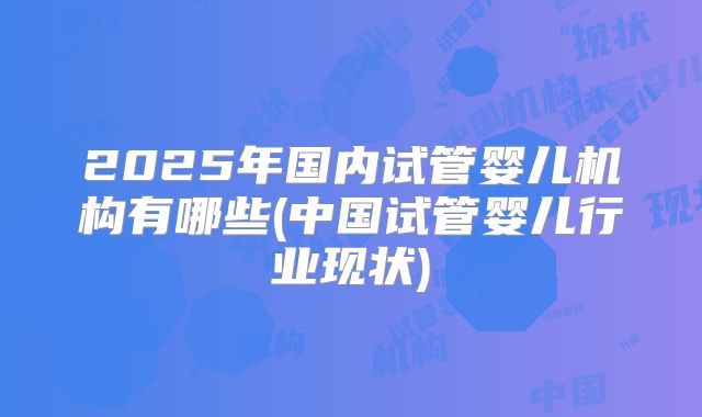 2025年国内试管婴儿机构有哪些(中国试管婴儿行业现状)