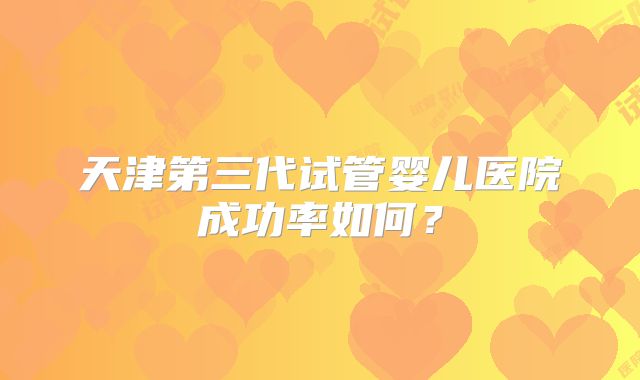 天津第三代试管婴儿医院成功率如何?