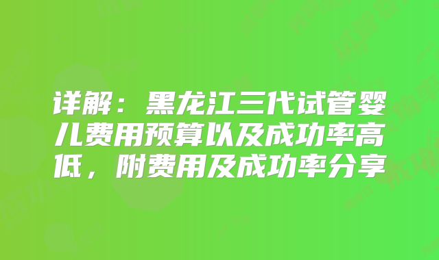 详解：黑龙江三代试管婴儿费用预算以及成功率高低，附费用及成功率分享