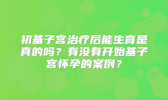 初基子宫治疗后能生育是真的吗？有没有开始基子宫怀孕的案例？
