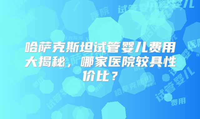 哈萨克斯坦试管婴儿费用大揭秘,哪家医院较具性价比?