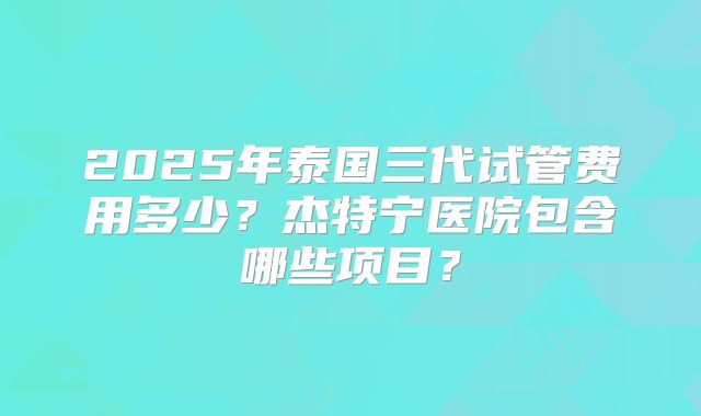 2025年泰国三代试管费用多少?杰特宁医院包含哪些项目?