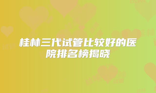 桂林三代试管比较好的医院排名榜揭晓
