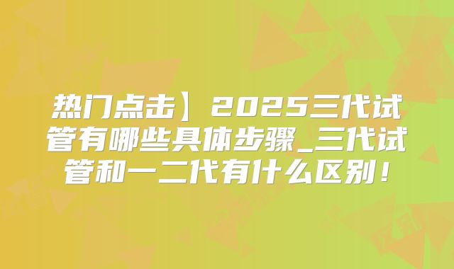 热门点击】2025三代试管有哪些具体步骤_三代试管和一二代有什么区别!