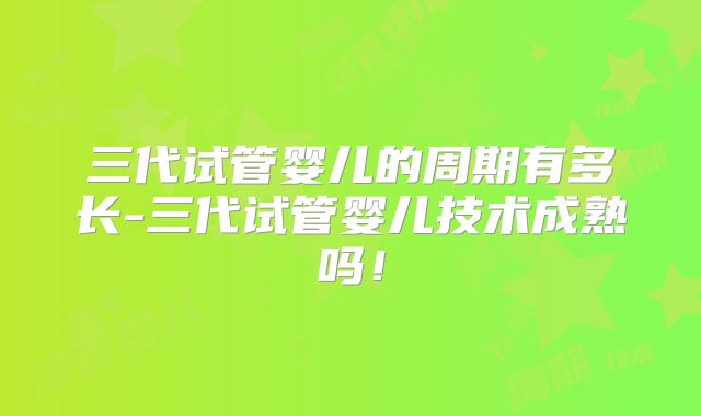 三代试管婴儿的周期有多长-三代试管婴儿技术成熟吗！