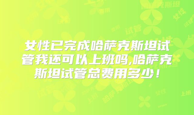 女性已完成哈萨克斯坦试管我还可以上班吗,哈萨克斯坦试管总费用多少！