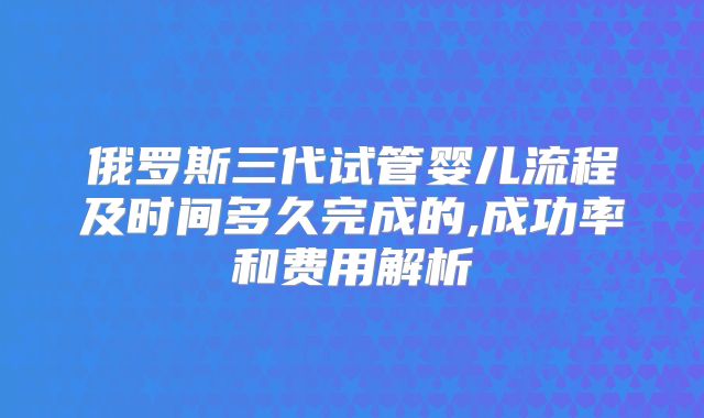 俄罗斯三代试管婴儿流程及时间多久完成的,成功率和费用解析