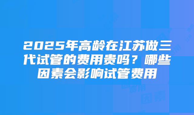 2025年高龄在江苏做三代试管的费用贵吗?哪些因素会影响试管费用