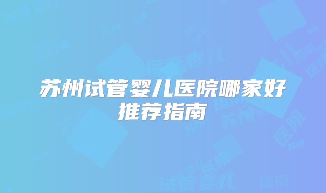 苏州试管婴儿医院哪家好推荐指南