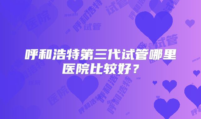 呼和浩特第三代试管哪里医院比较好?
