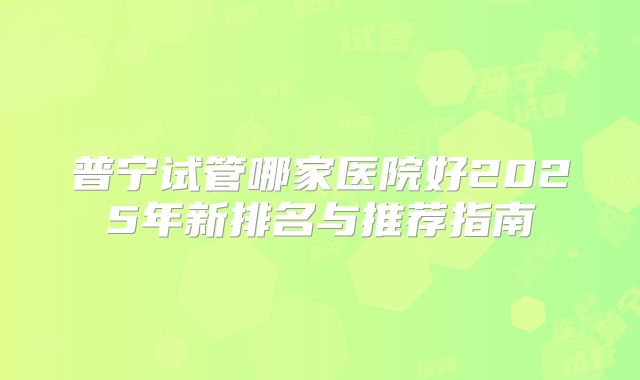 普宁试管哪家医院好2025年新排名与推荐指南