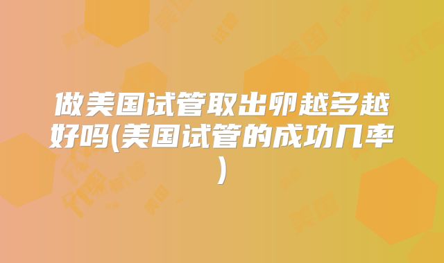 做美国试管取出卵越多越好吗(美国试管的成功几率)