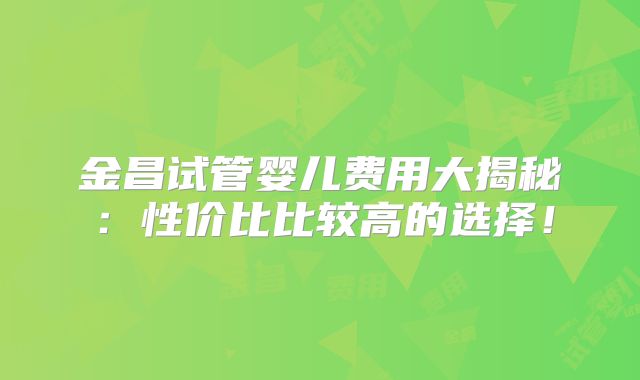 金昌试管婴儿费用大揭秘:性价比比较高的选择!