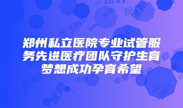 郑州私立医院专业试管服务先进医疗团队守护生育梦想成功孕育希望