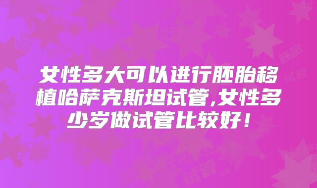 女性多大可以进行胚胎移植哈萨克斯坦试管,女性多少岁做试管比较好!