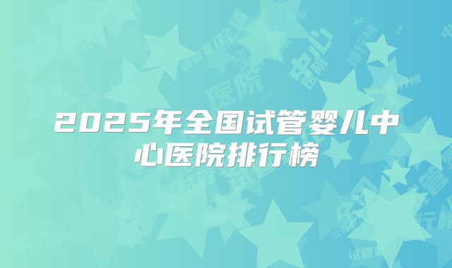 2025年全国试管婴儿中心医院排行榜